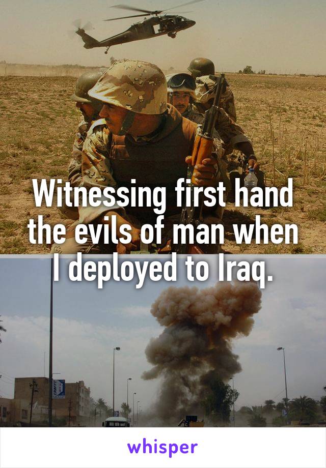 Witnessing first hand the evils of man when I deployed to Iraq.