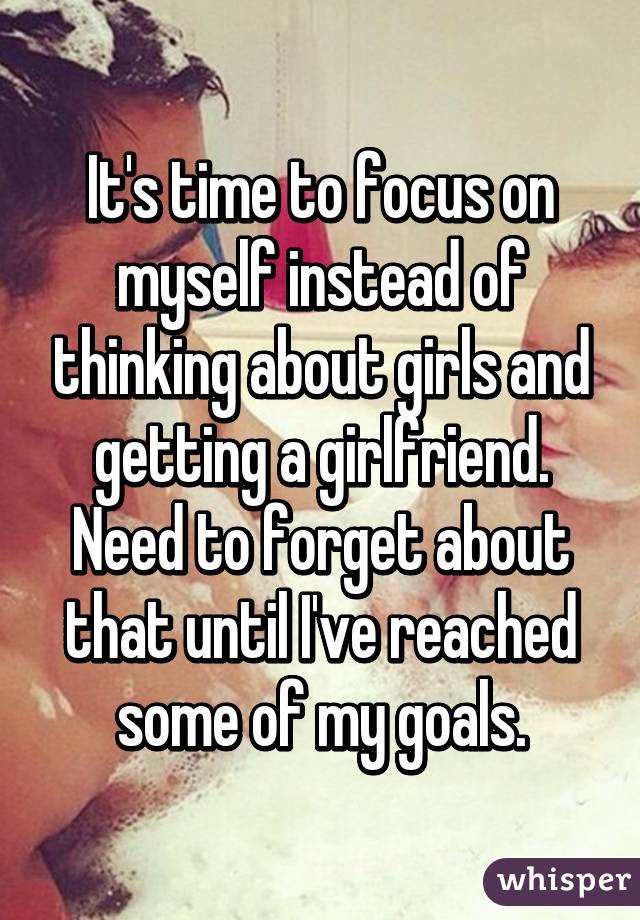 It's time to focus on myself instead of thinking about girls and getting a girlfriend. Need to forget about that until I've reached some of my goals.