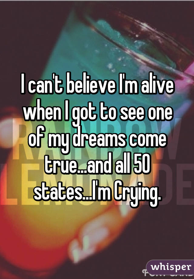 I can't believe I'm alive when I got to see one of my dreams come true...and all 50 states...I'm Crying.