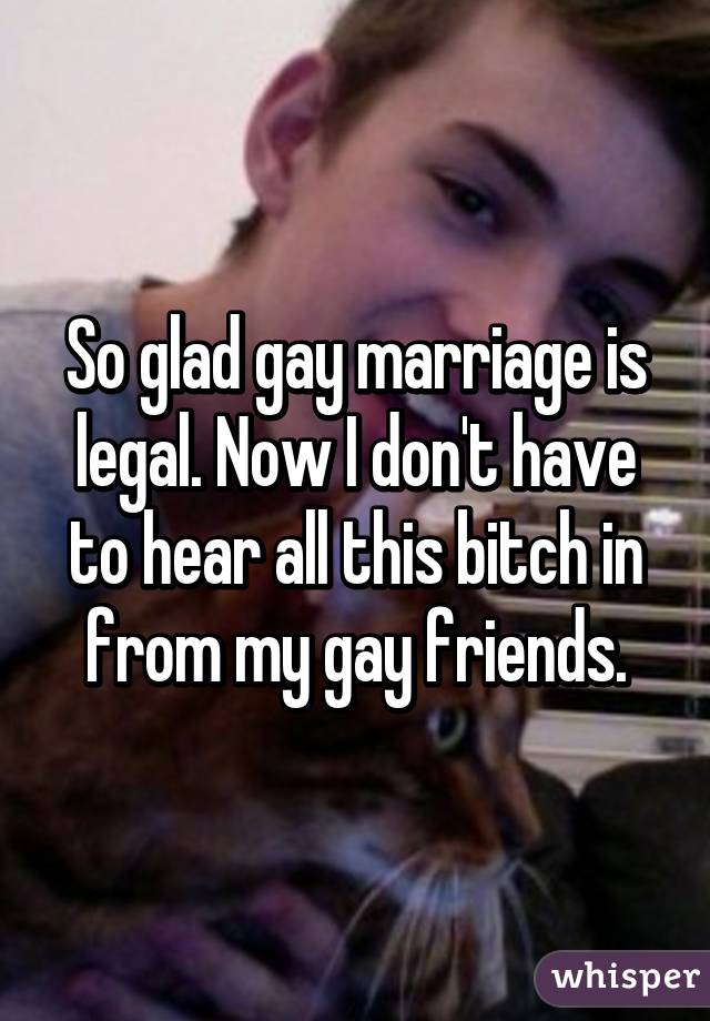 So glad gay marriage is legal. Now I don't have to hear all this bitch in from my gay friends.