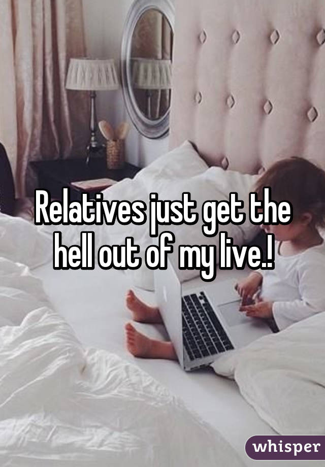 Relatives just get the hell out of my live.!