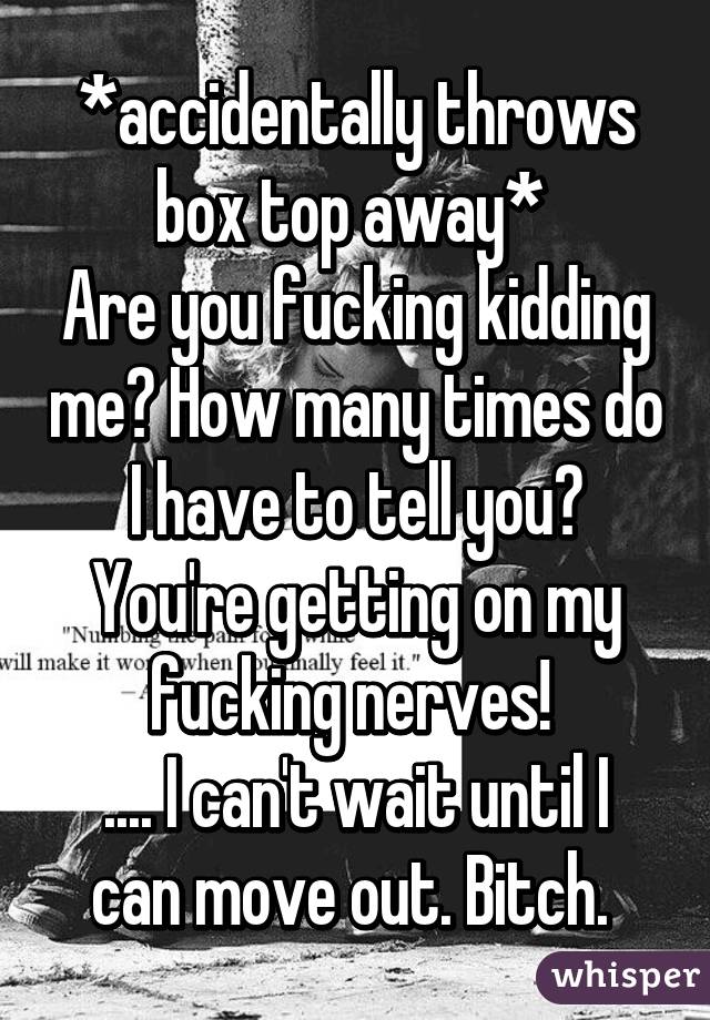 *accidentally throws box top away* 
Are you fucking kidding me? How many times do I have to tell you? You're getting on my fucking nerves! 
.... I can't wait until I can move out. Bitch. 