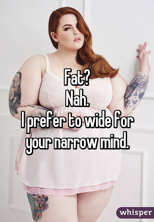 Fat?
Nah.
I prefer to wide for your narrow mind.