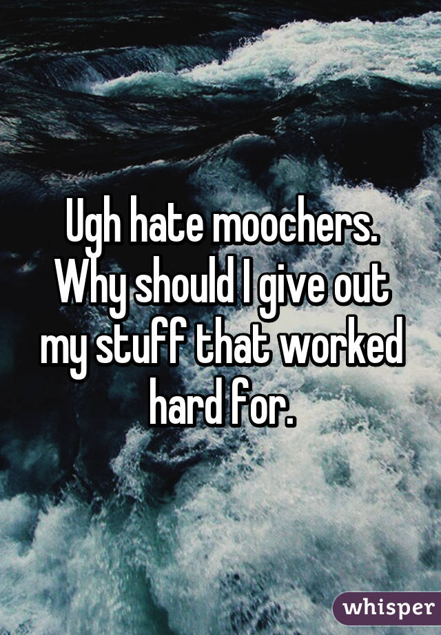 Ugh hate moochers. Why should I give out my stuff that worked hard for.