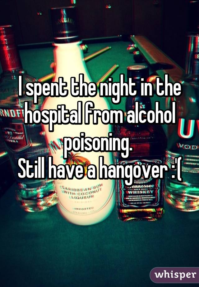 I spent the night in the hospital from alcohol poisoning. 
Still have a hangover :'( 