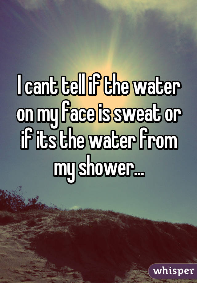 I cant tell if the water on my face is sweat or if its the water from my shower...
