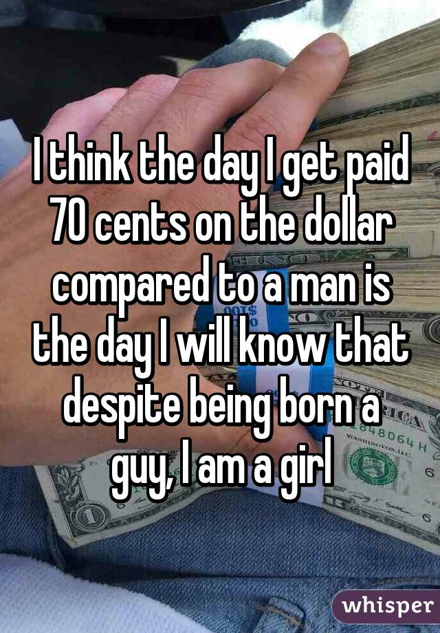 I think the day I get paid 70 cents on the dollar compared to a man is the day I will know that despite being born a guy, I am a girl