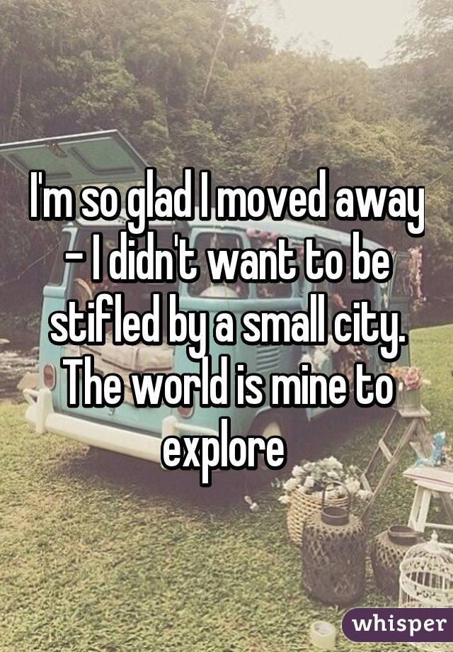 I'm so glad I moved away - I didn't want to be stifled by a small city. The world is mine to explore 