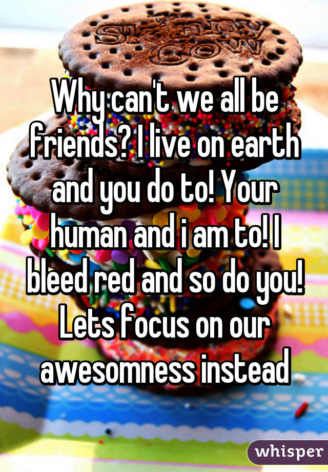 Why can't we all be friends? I live on earth and you do to! Your human and i am to! I bleed red and so do you! Lets focus on our awesomness instead