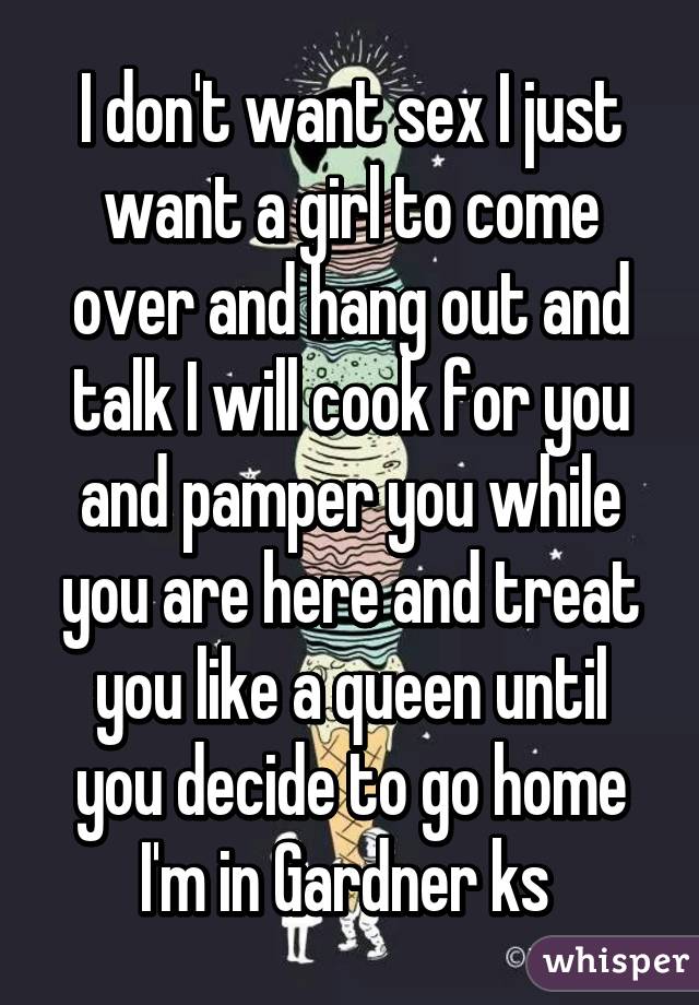 I don't want sex I just want a girl to come over and hang out and talk I will cook for you and pamper you while you are here and treat you like a queen until you decide to go home I'm in Gardner ks 