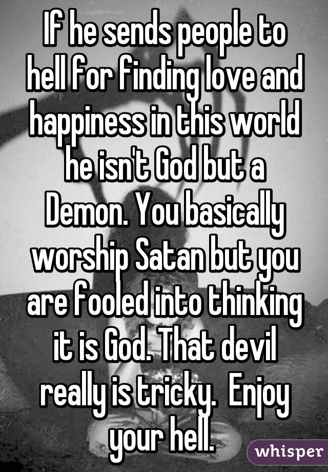 If he sends people to hell for finding love and happiness in this world he isn't God but a Demon. You basically worship Satan but you are fooled into thinking it is God. That devil really is tricky.  Enjoy your hell. 