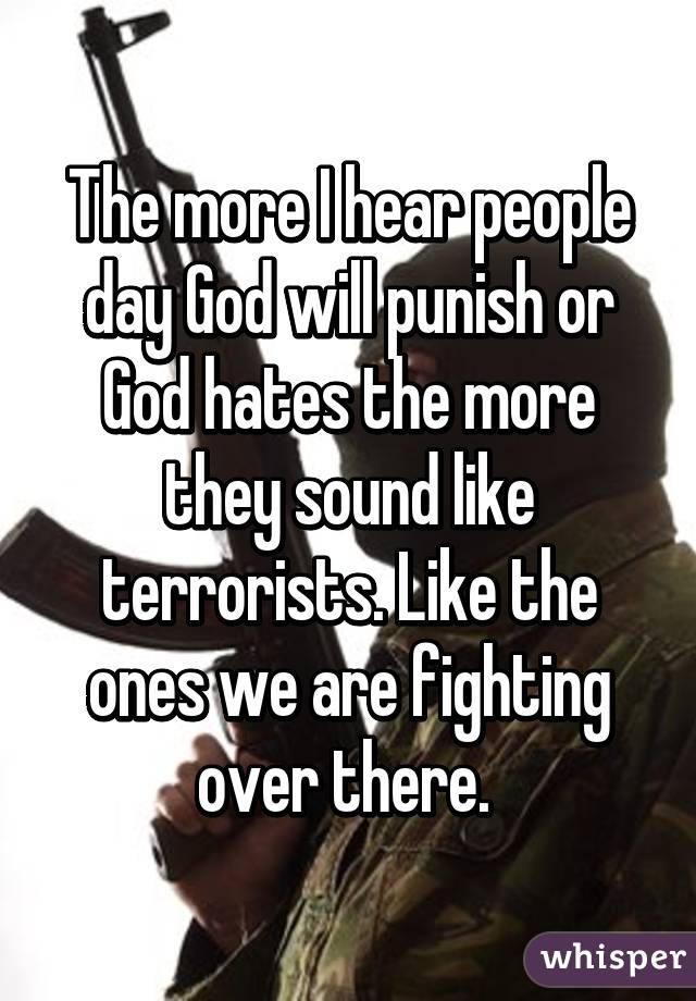 The more I hear people day God will punish or God hates the more they sound like terrorists. Like the ones we are fighting over there. 