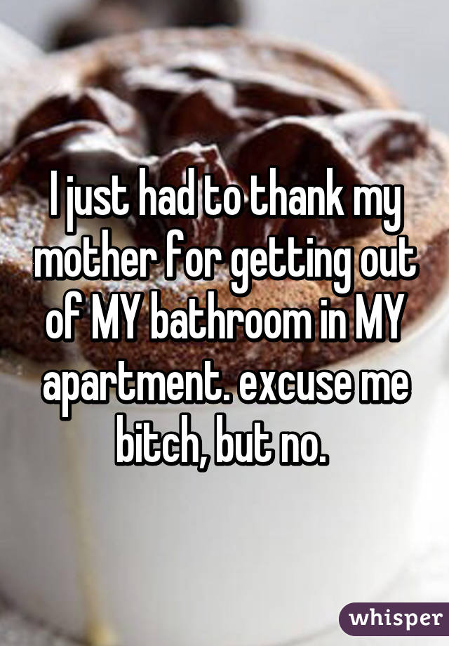 I just had to thank my mother for getting out of MY bathroom in MY apartment. excuse me bitch, but no. 