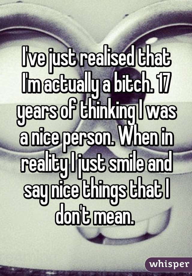 I've just realised that I'm actually a bitch. 17 years of thinking I was a nice person. When in reality I just smile and say nice things that I don't mean. 