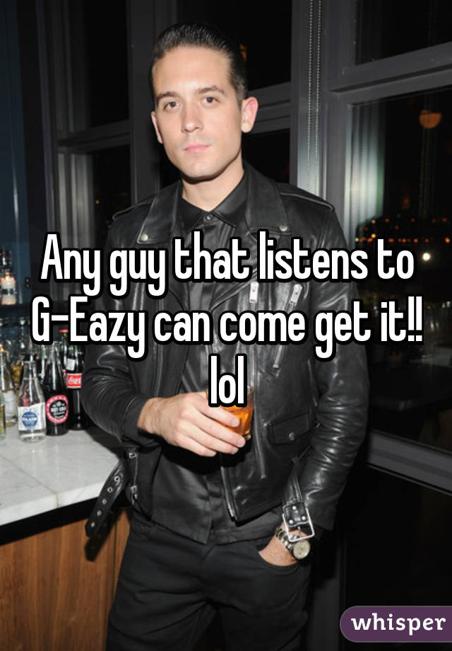 Any guy that listens to G-Eazy can come get it!! lol