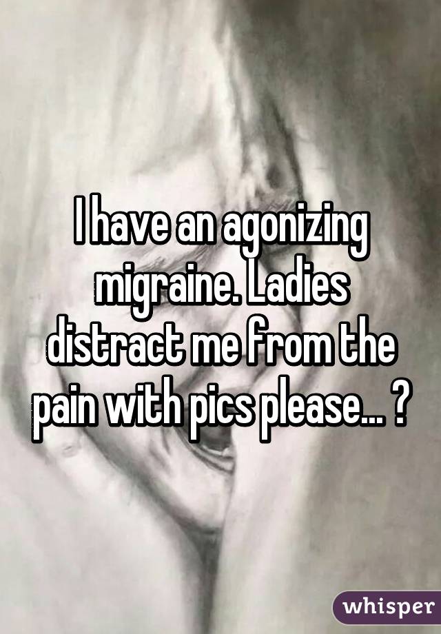 I have an agonizing migraine. Ladies distract me from the pain with pics please... 😖