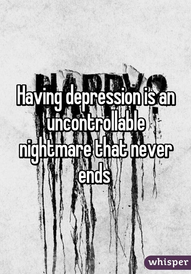 Having depression is an uncontrollable nightmare that never ends 