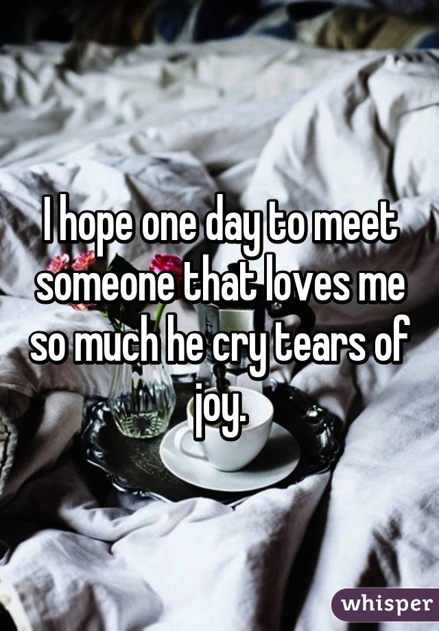 I hope one day to meet someone that loves me so much he cry tears of joy.