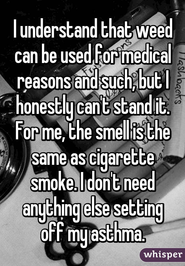 I understand that weed can be used for medical reasons and such, but I honestly can't stand it. For me, the smell is the same as cigarette smoke. I don't need anything else setting off my asthma.