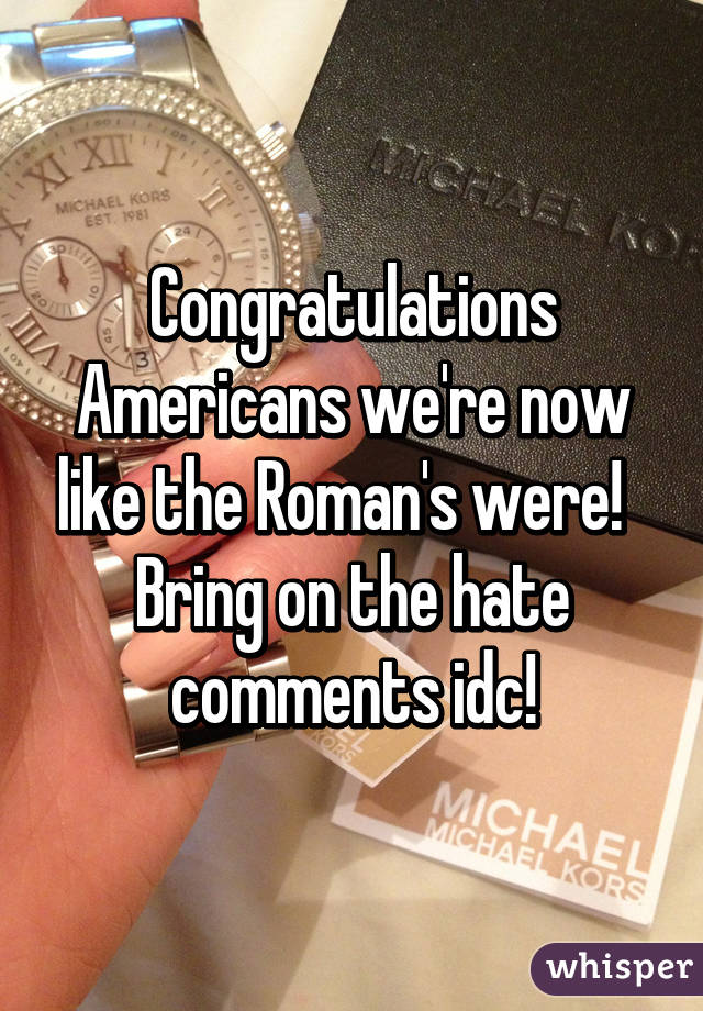 Congratulations Americans we're now like the Roman's were!  
Bring on the hate comments idc!