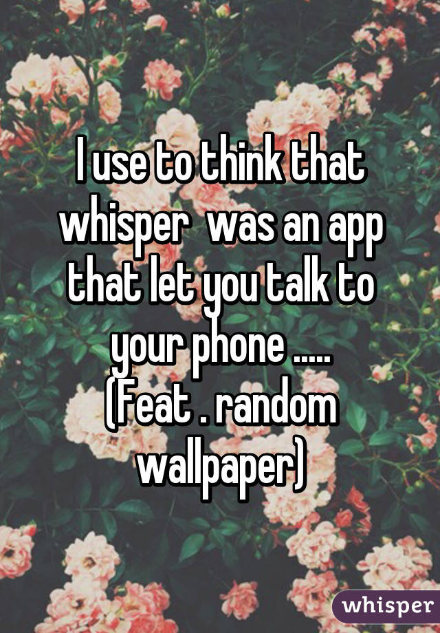 I use to think that whisper  was an app that let you talk to your phone .....
(Feat . random wallpaper)