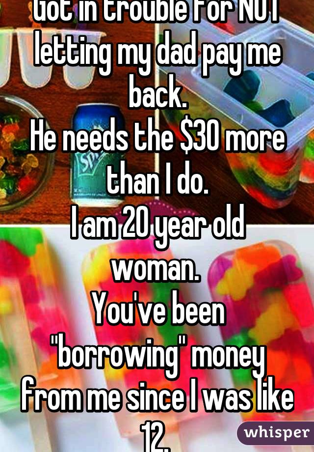 Got in trouble for NOT letting my dad pay me back.
He needs the $30 more than I do.
I am 20 year old woman. 
You've been "borrowing" money from me since I was like 12. 