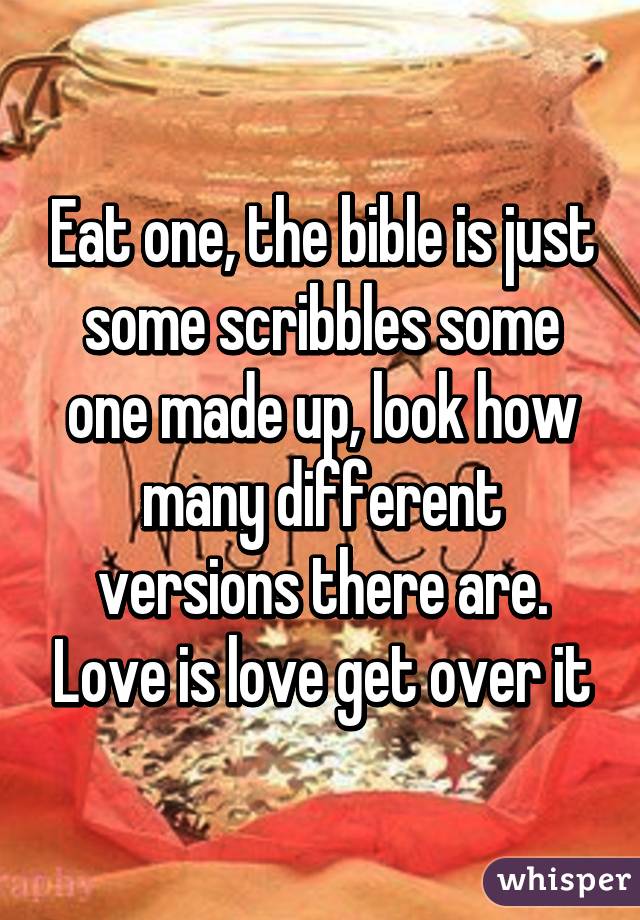 Eat one, the bible is just some scribbles some one made up, look how many different versions there are. Love is love get over it