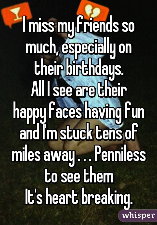 I miss my friends so much, especially on their birthdays.
All I see are their happy faces having fun and I'm stuck tens of miles away . . . Penniless to see them
It's heart breaking.