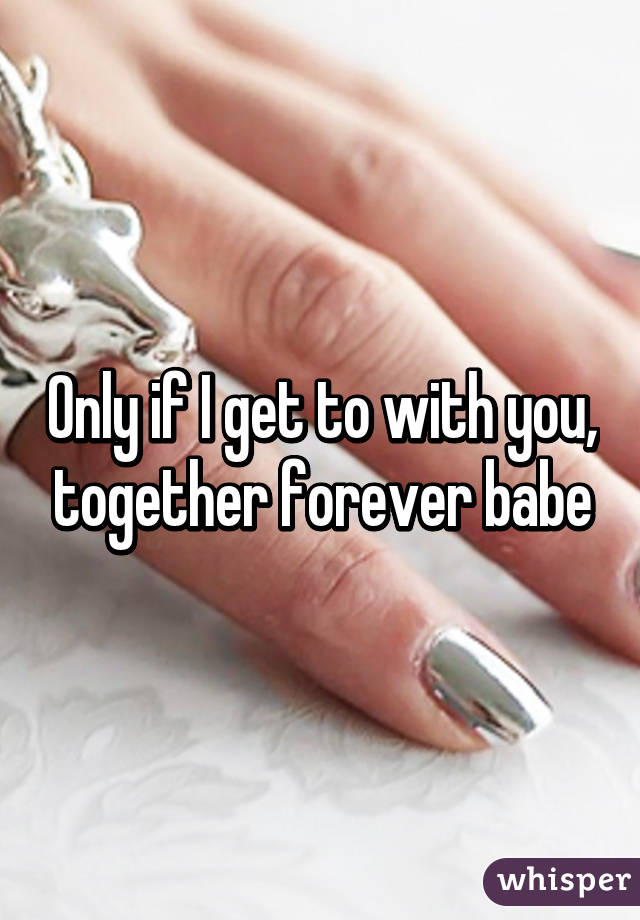 Only if I get to with you, together forever babe