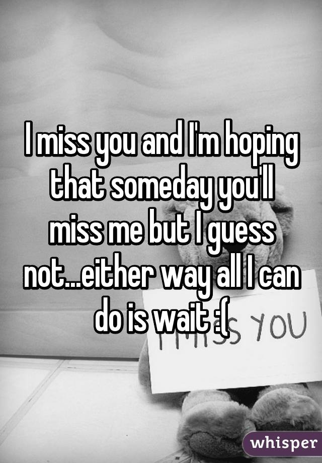 I miss you and I'm hoping that someday you'll miss me but I guess not...either way all I can do is wait :(