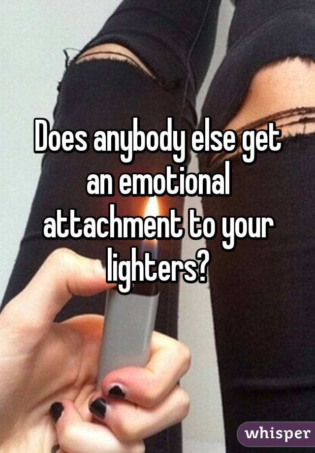 Does anybody else get an emotional attachment to your lighters?
