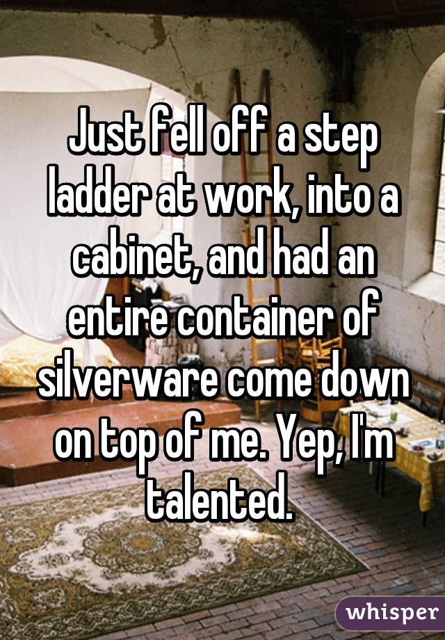 Just fell off a step ladder at work, into a cabinet, and had an entire container of silverware come down on top of me. Yep, I'm talented. 