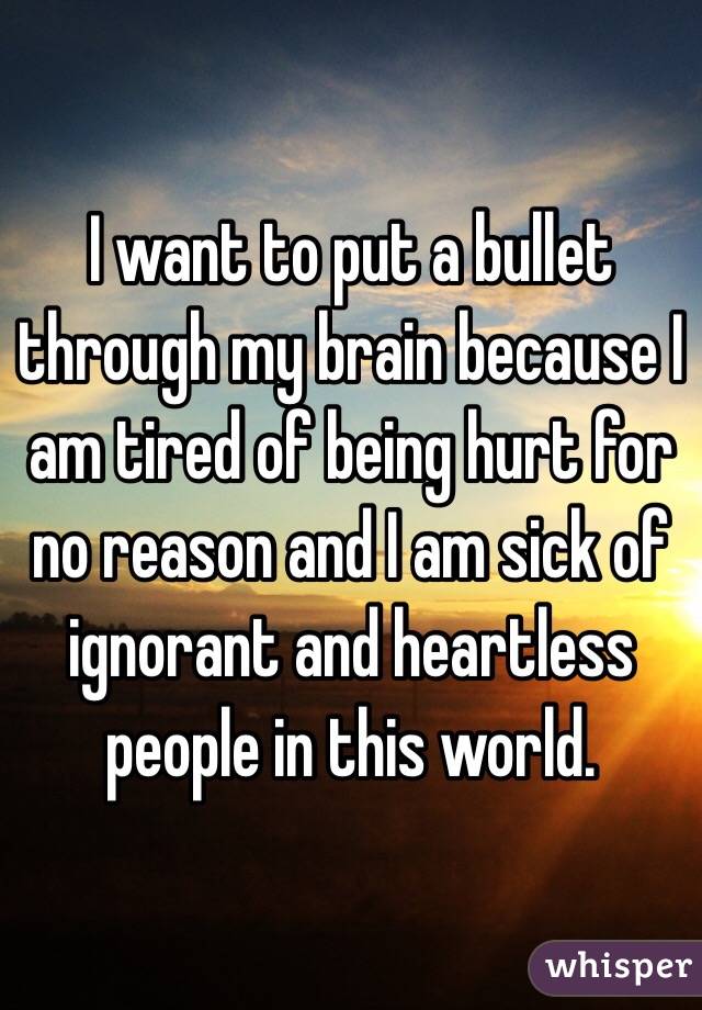 I want to put a bullet through my brain because I am tired of being hurt for no reason and I am sick of ignorant and heartless people in this world.