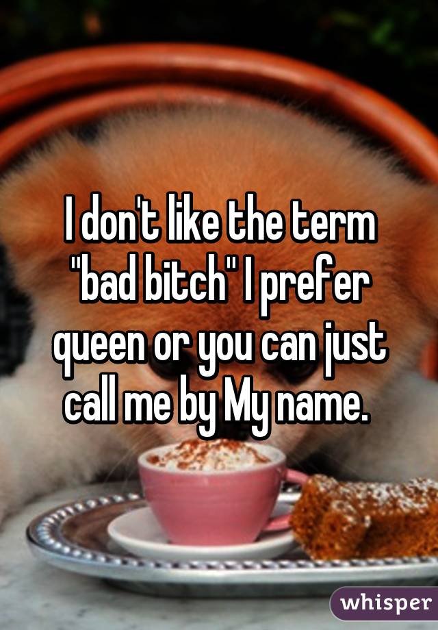 I don't like the term "bad bitch" I prefer queen or you can just call me by My name. 