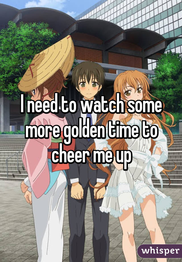 I need to watch some more golden time to cheer me up