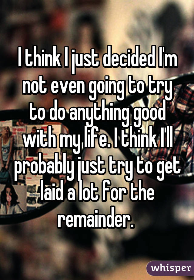 I think I just decided I'm not even going to try to do anything good with my life. I think I'll probably just try to get laid a lot for the remainder. 