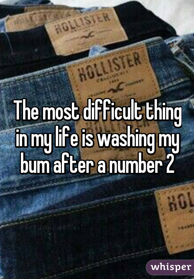 The most difficult thing in my life is washing my bum after a number 2