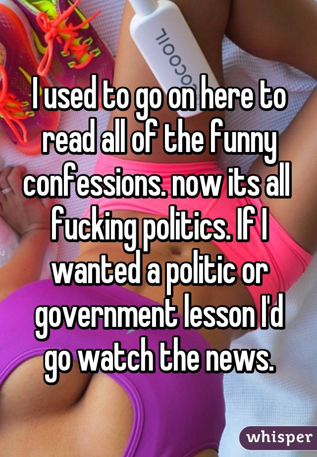 I used to go on here to read all of the funny confessions. now its all  fucking politics. If I wanted a politic or government lesson I'd go watch the news.