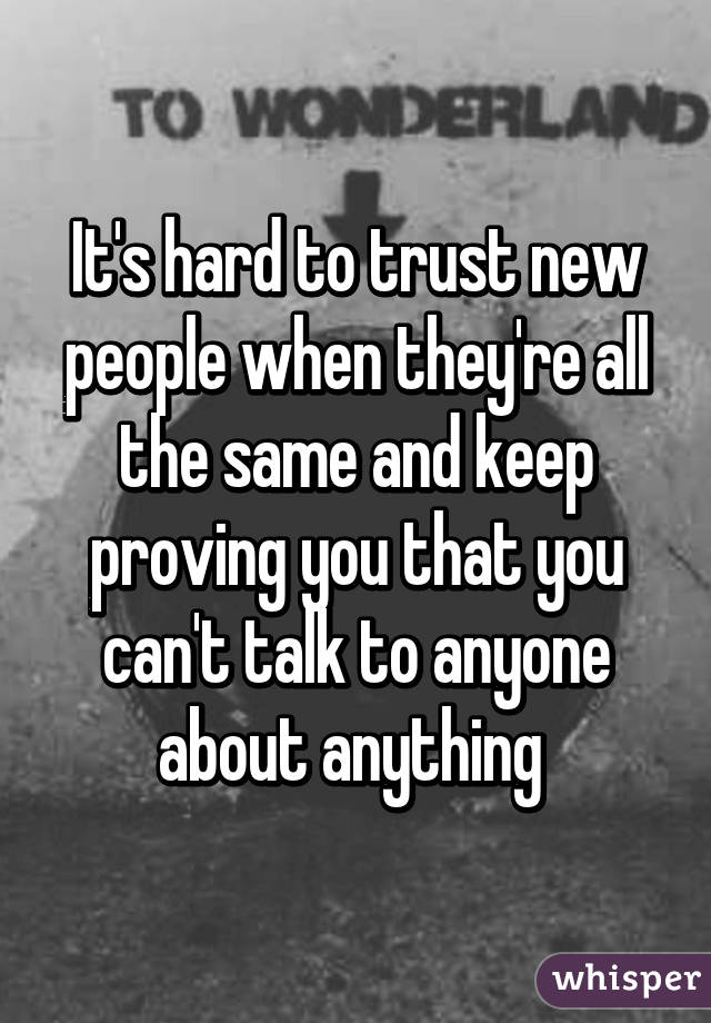 It's hard to trust new people when they're all the same and keep proving you that you can't talk to anyone about anything 