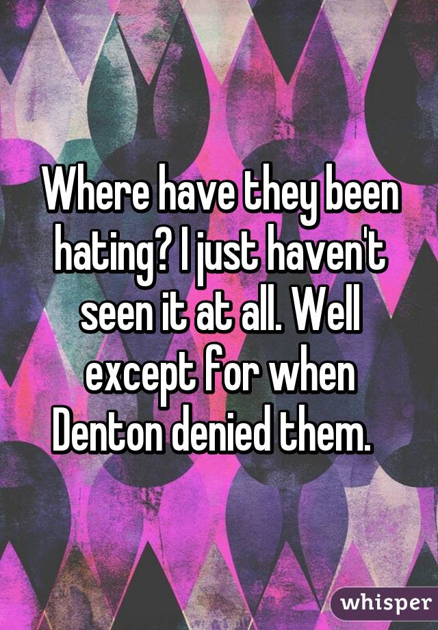 Where have they been hating? I just haven't seen it at all. Well except for when Denton denied them.  