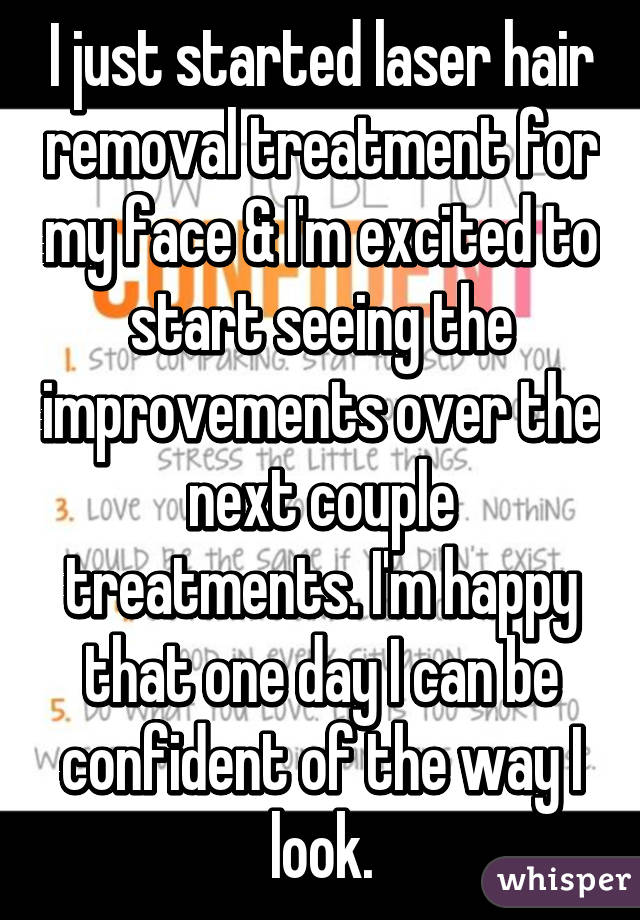 I just started laser hair removal treatment for my face & I'm excited to start seeing the improvements over the next couple treatments. I'm happy that one day I can be confident of the way I look.