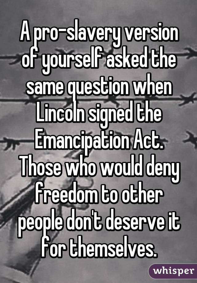 A pro-slavery version of yourself asked the same question when Lincoln signed the Emancipation Act.
Those who would deny freedom to other people don't deserve it for themselves.