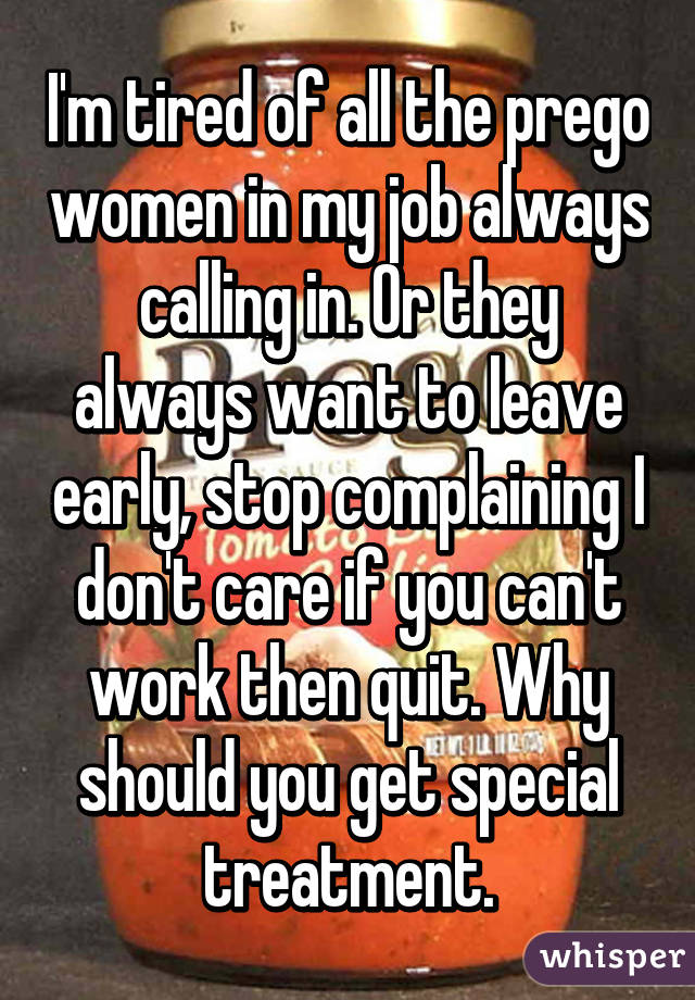 I'm tired of all the prego women in my job always calling in. Or they always want to leave early, stop complaining I don't care if you can't work then quit. Why should you get special treatment.