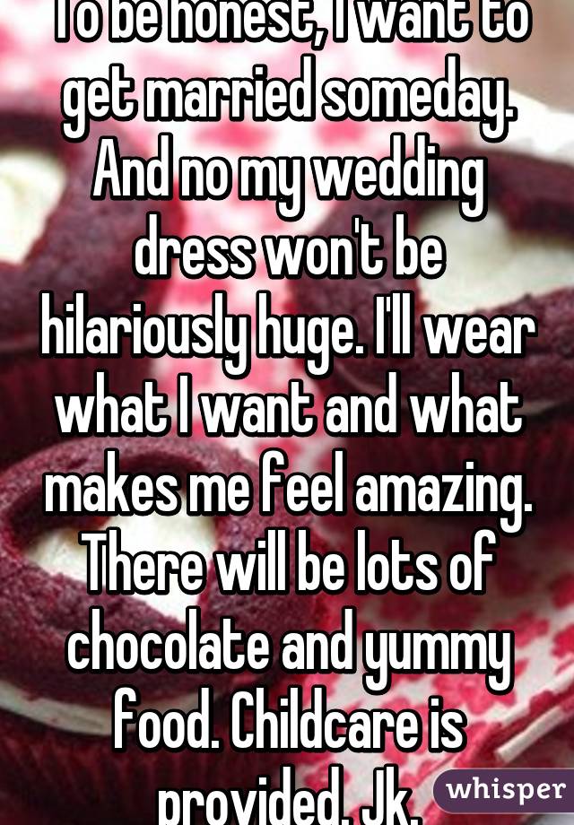 To be honest, I want to get married someday. And no my wedding dress won't be hilariously huge. I'll wear what I want and what makes me feel amazing. There will be lots of chocolate and yummy food. Childcare is provided. Jk.