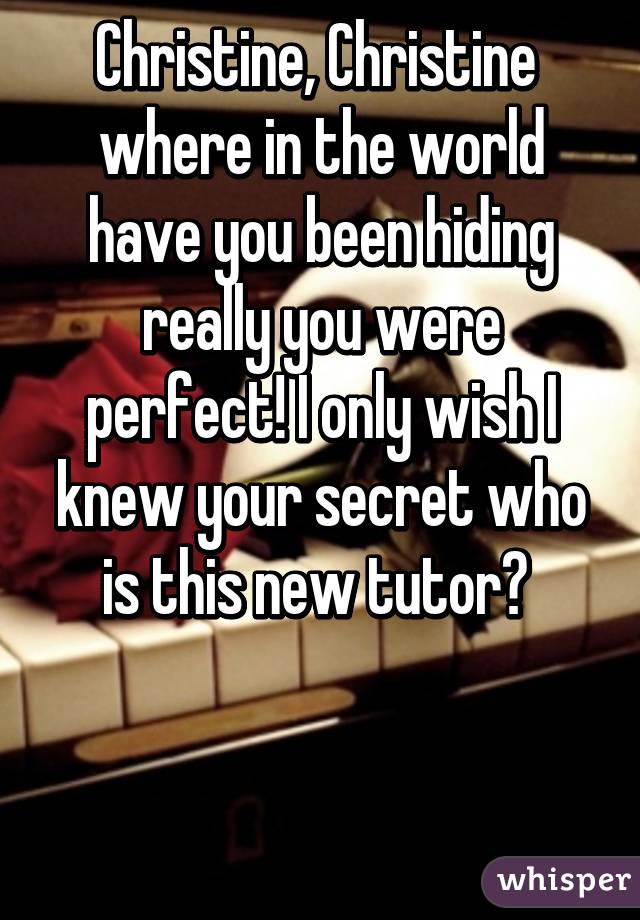 Christine, Christine 
where in the world have you been hiding really you were perfect! I only wish I knew your secret who is this new tutor? 


