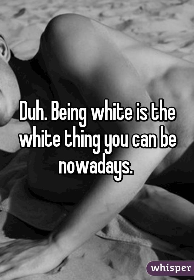 Duh. Being white is the white thing you can be nowadays. 