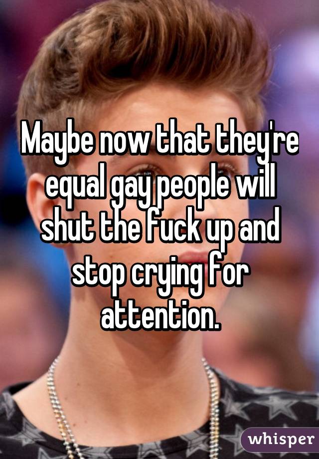 Maybe now that they're equal gay people will shut the fuck up and stop crying for attention.