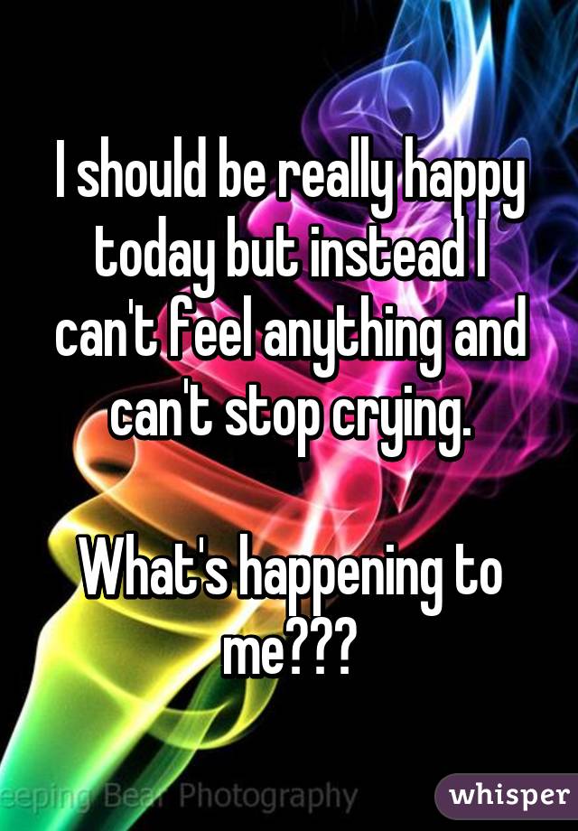 I should be really happy today but instead I can't feel anything and can't stop crying.

What's happening to me???