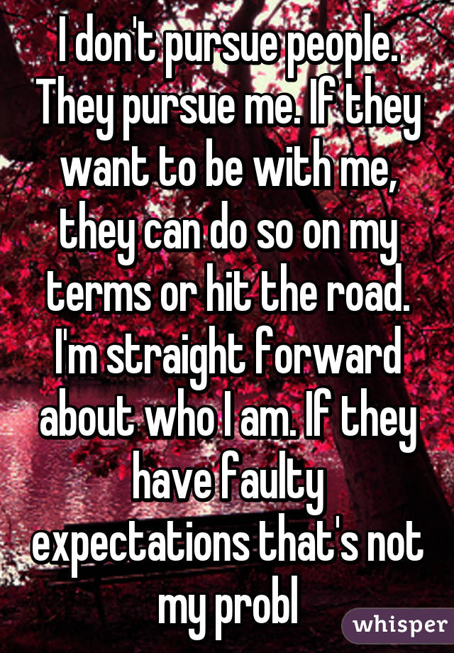 I don't pursue people. They pursue me. If they want to be with me, they can do so on my terms or hit the road. I'm straight forward about who I am. If they have faulty expectations that's not my probl