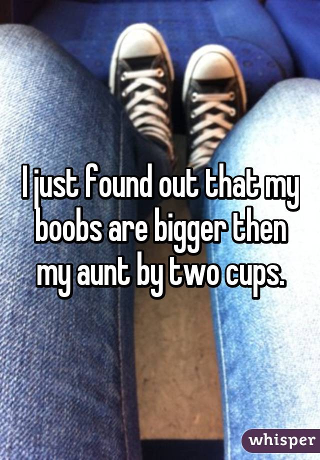 I just found out that my boobs are bigger then my aunt by two cups.